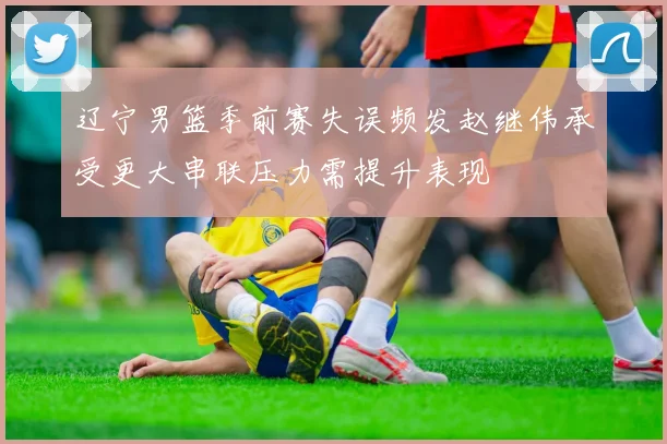 辽宁男篮季前赛失误频发赵继伟承受更大串联压力需提升表现