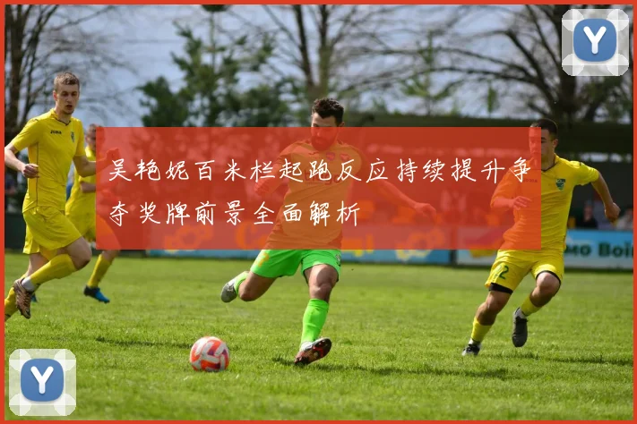 吴艳妮百米栏起跑反应持续提升争夺奖牌前景全面解析